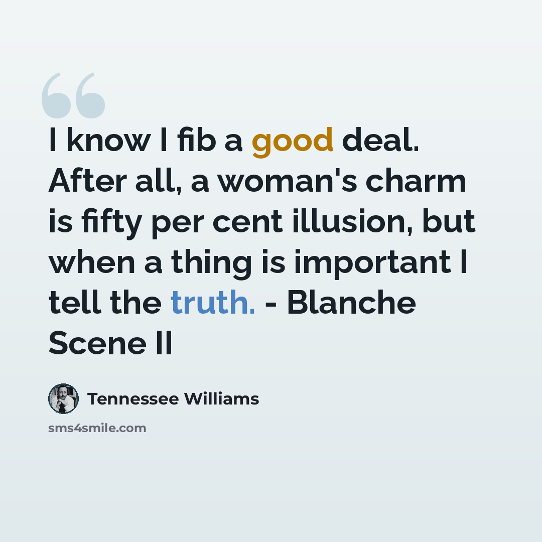 “I know I fib a good deal. After all, a woman's charm is fifty per cent illusion, but when a thing is important I tell the truth. - Blanche Scene II” quote by Tennessee Williams