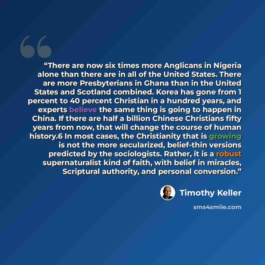 “There are now six times more Anglicans in Nigeria alone than there are in all of the United States. There are more Presbyterians in Ghana than in the United States and Scotland combined. Korea has gone from 1 percent to 40 percent Christian in a hundred years, and experts believe the same thing is…” quote by Timothy Keller