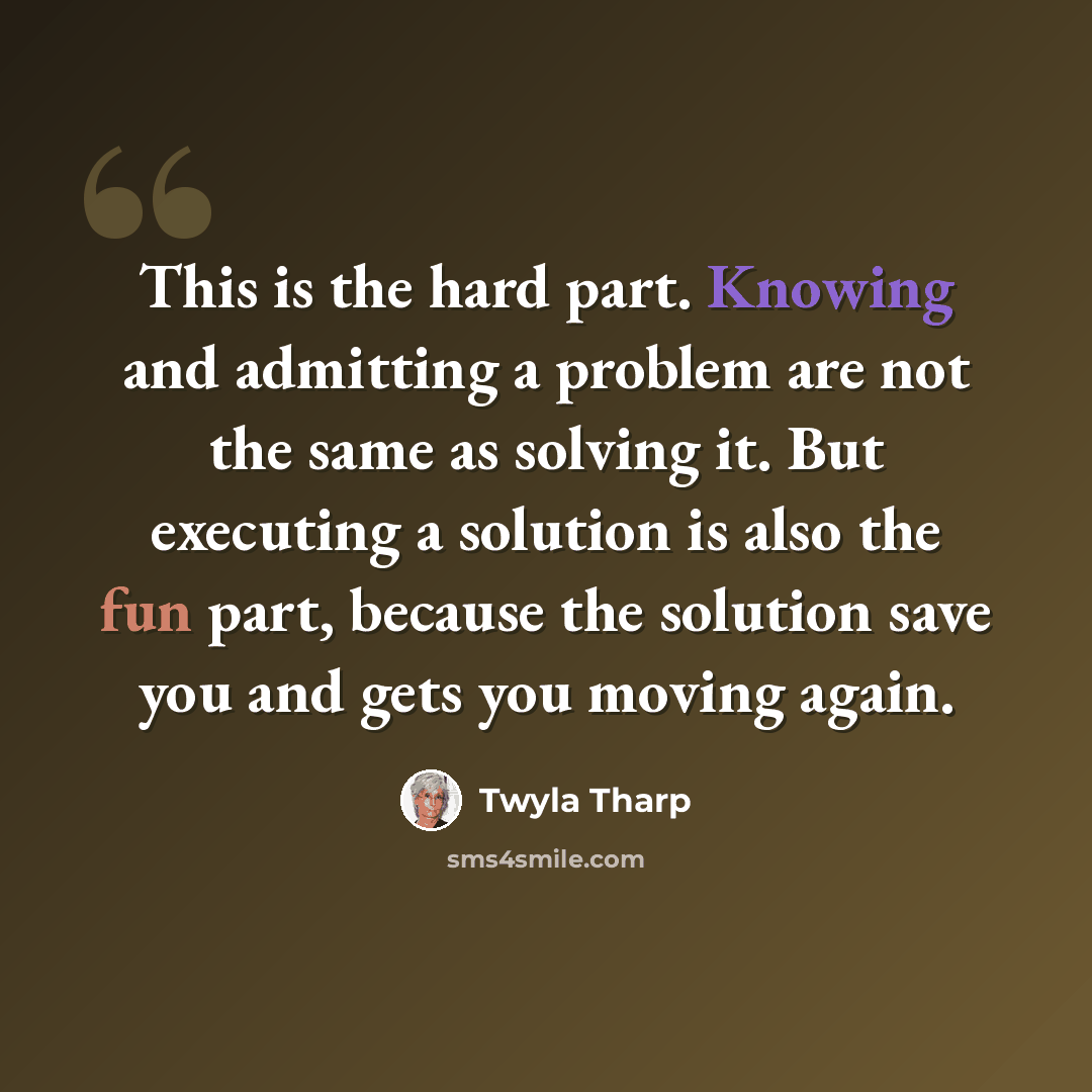 “This is the hard part. Knowing and admitting a problem are not the same as solving it. But executing a solution is also the fun part, because the solution save you and gets you moving again.” quote by Twyla Tharp