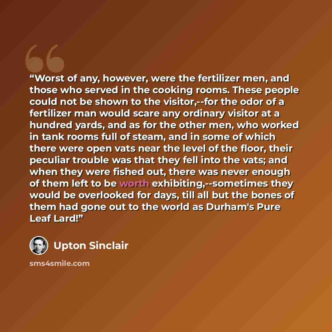 “Worst of any, however, were the fertilizer men, and those who served in the cooking rooms. These people could not be shown to the visitor,--for the odor of a fertilizer man would scare any ordinary visitor at a hundred yards, and as for the other men, who worked in tank rooms full of steam, and in…” quote by Upton Sinclair