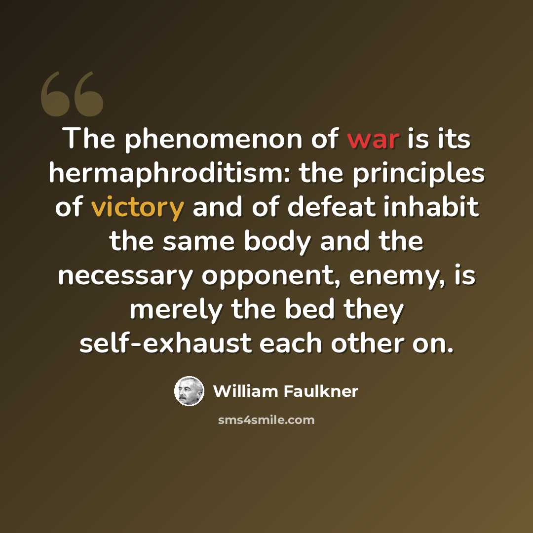 “The phenomenon of war is its hermaphroditism: the principles of victory and of defeat inhabit the same body and the necessary opponent, enemy, is merely the bed they self-exhaust each other on.” quote by William Faulkner