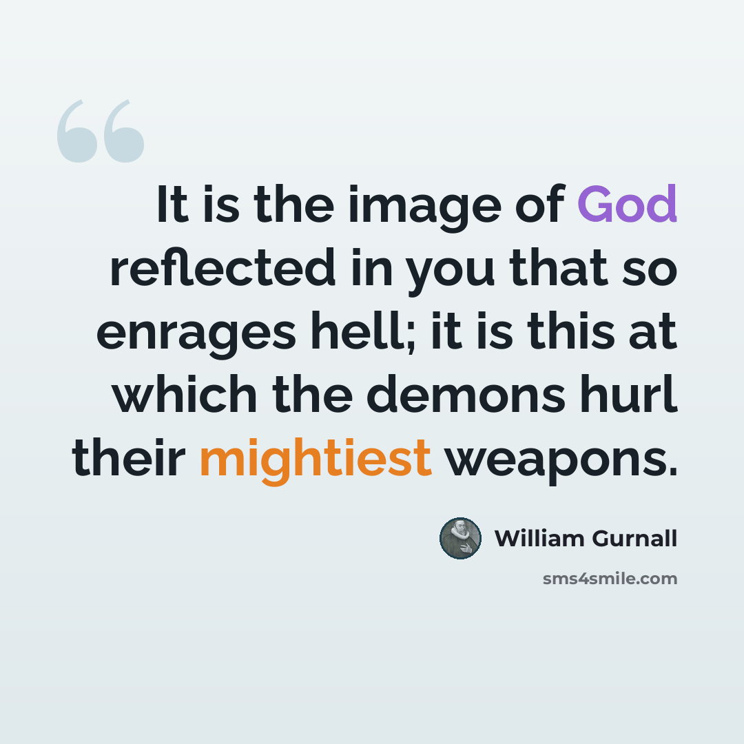 “It is the image of God reflected in you that so enrages hell; it is this at which the demons hurl their mightiest weapons.” quote by William Gurnall