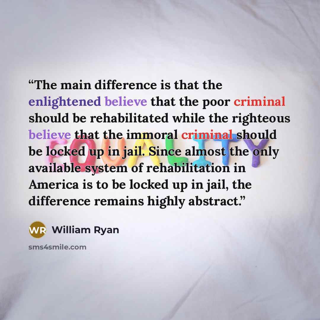 “The main difference is that the enlightened believe that the poor criminal should be rehabilitated while the righteous believe that the immoral criminal should be locked up in jail. Since almost the only available system of rehabilitation in America is to be locked up in jail, the difference…” quote by William Ryan