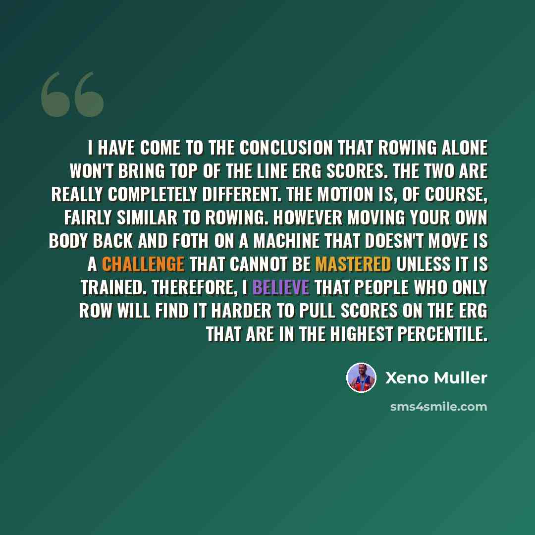 “I have come to the conclusion that rowing alone won't bring top of the line erg scores. The two are really completely different. The motion is, of course, fairly similar to rowing. However moving your own body back and foth on a machine that doesn't move is a challenge that cannot be mastered…” quote by Xeno Muller