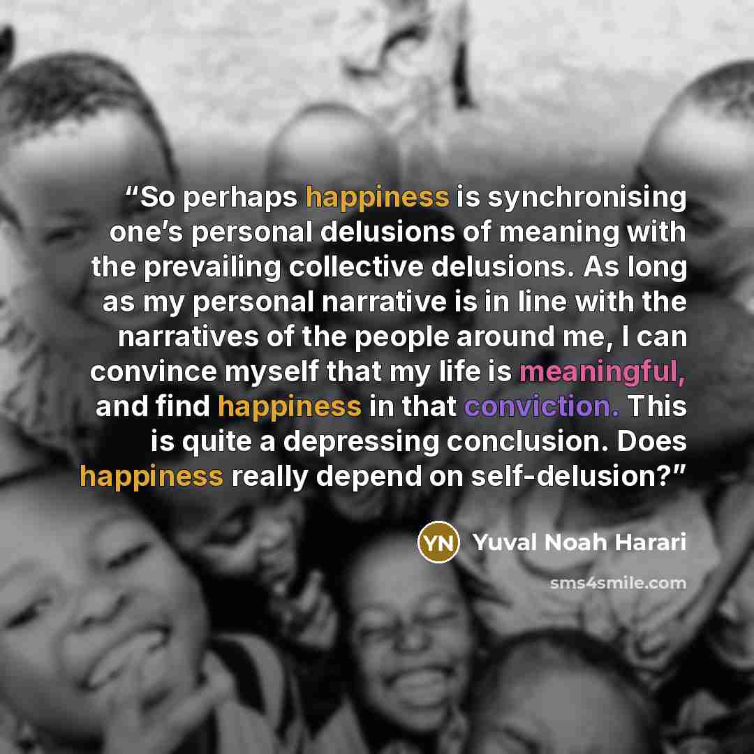 “So perhaps happiness is synchronising one’s personal delusions of meaning with the prevailing collective delusions. As long as my personal narrative is in line with the narratives of the people around me, I can convince myself that my life is meaningful, and find happiness in that conviction. This…” quote by Yuval Noah Harari
