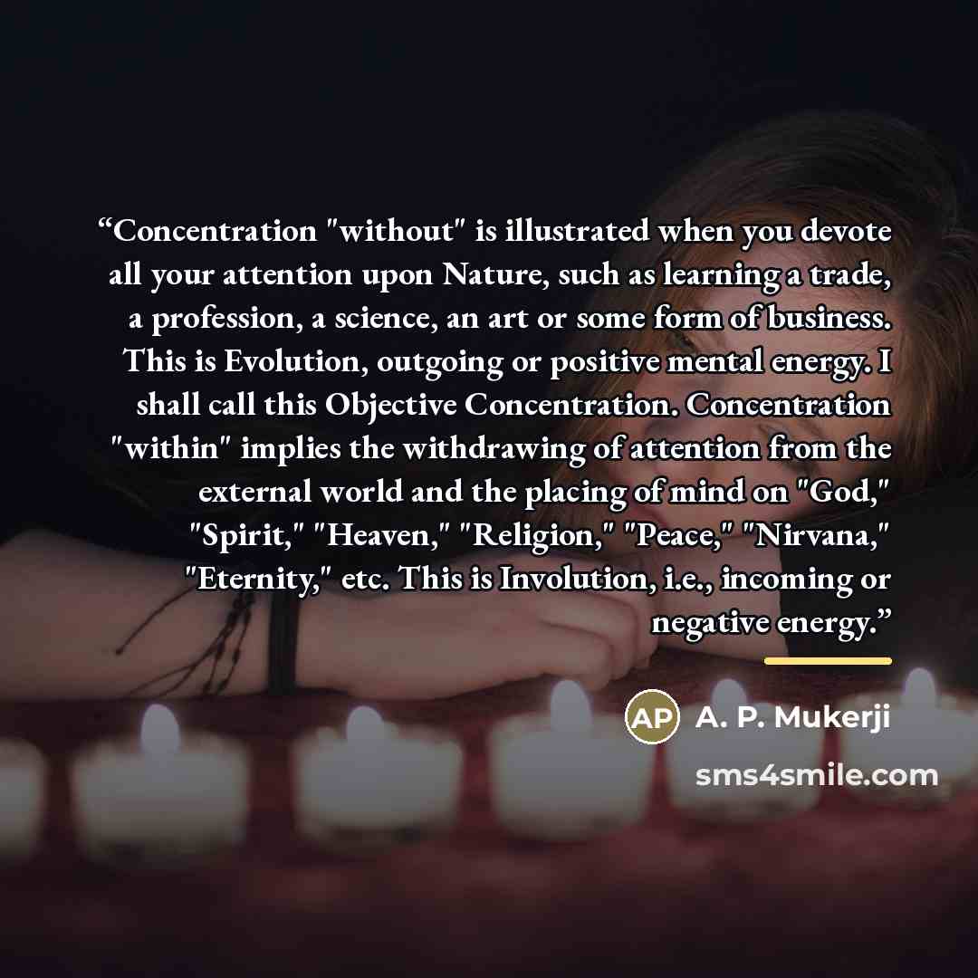 “Concentration "without" is illustrated when you devote all your attention upon Nature, such as learning a trade, a profession, a science, an art or some form of business. This is Evolution, outgoing or positive mental energy. I shall call this Objective Concentration. Concentration "within"…” quote by A. P. Mukerji