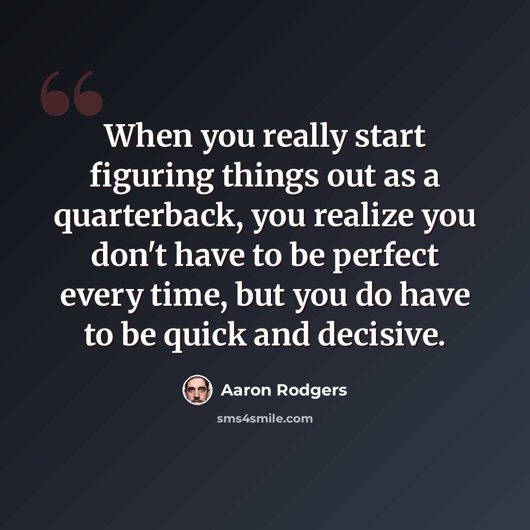 “When you really start figuring things out as a quarterback, you realize you don't have to be perfect every time, but you do have to be quick and decisive.” quote by Aaron Rodgers