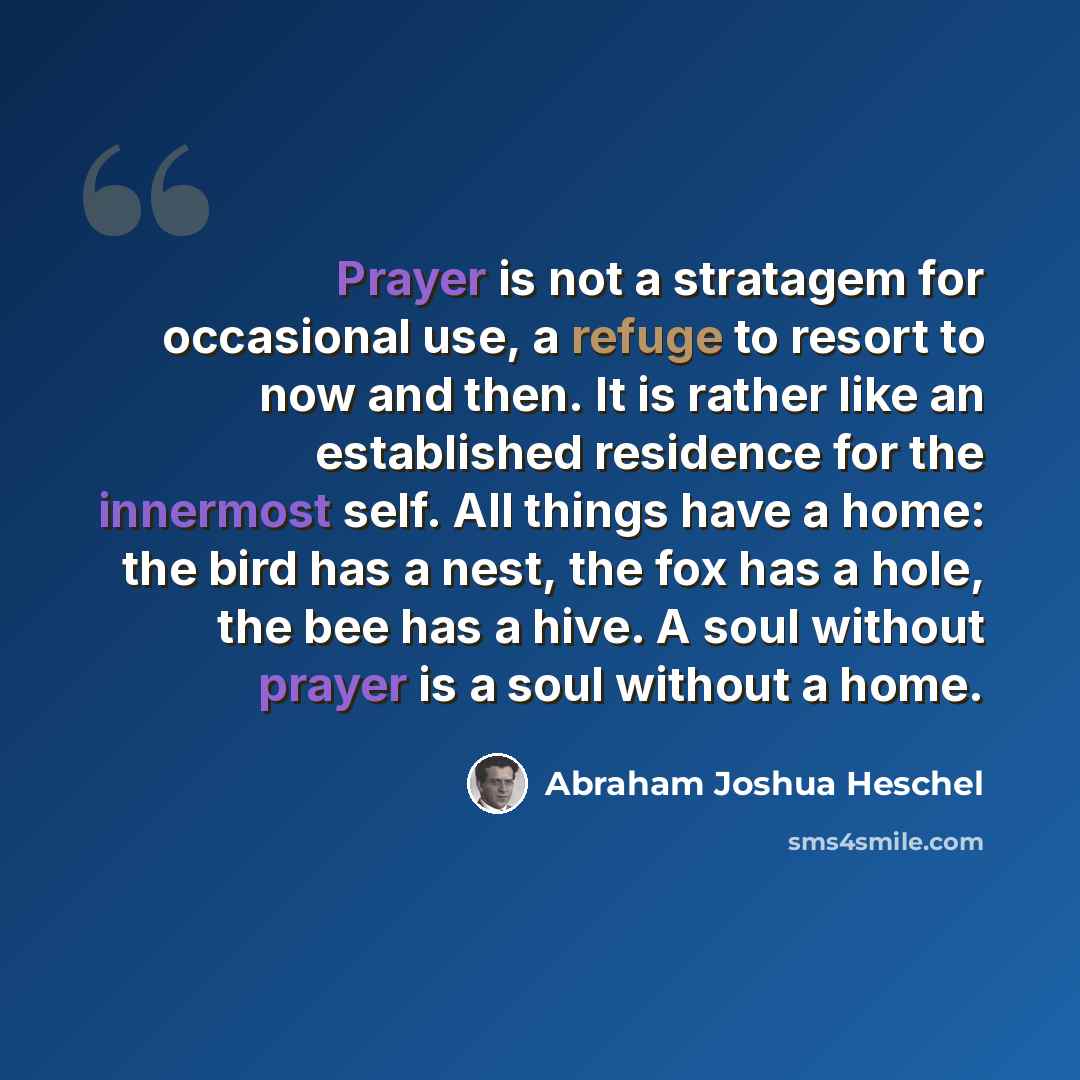 “Prayer is not a stratagem for occasional use, a refuge to resort to now and then. It is rather like an established residence for the innermost self. All things have a home: the bird has a nest, the fox has a hole, the bee has a hive. A soul without prayer is a soul without a home.” quote by Abraham Joshua Heschel