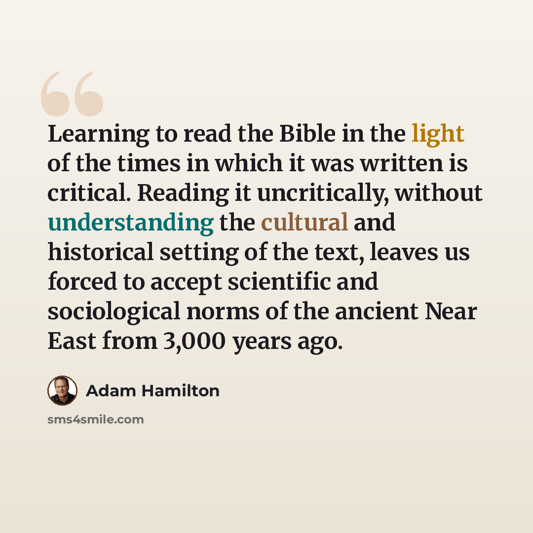 “Learning to read the Bible in the light of the times in which it was written is critical. Reading it uncritically, without understanding the cultural and historical setting of the text, leaves us forced to accept scientific and sociological norms of the ancient Near East from 3,000 years ago.” quote by Adam Hamilton