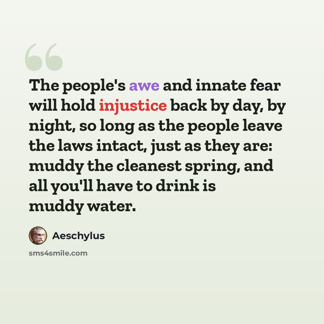 “The people's awe and innate fear will hold injustice back by day, by night, so long as the people leave the laws intact, just as they are: muddy the cleanest spring, and all you'll have to drink is muddy water.” quote by Aeschylus