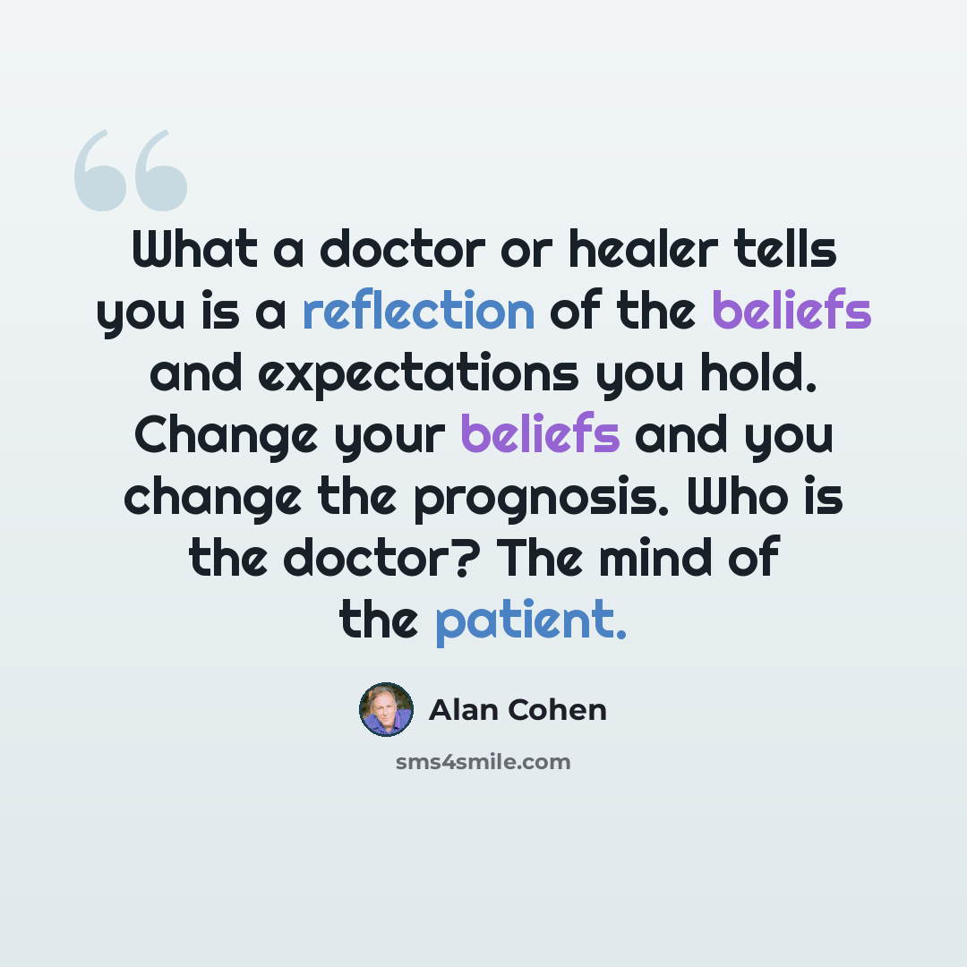“What a doctor or healer tells you is a reflection of the beliefs and expectations you hold. Change your beliefs and you change the prognosis. Who is the doctor? The mind of the patient.” quote by Alan Cohen