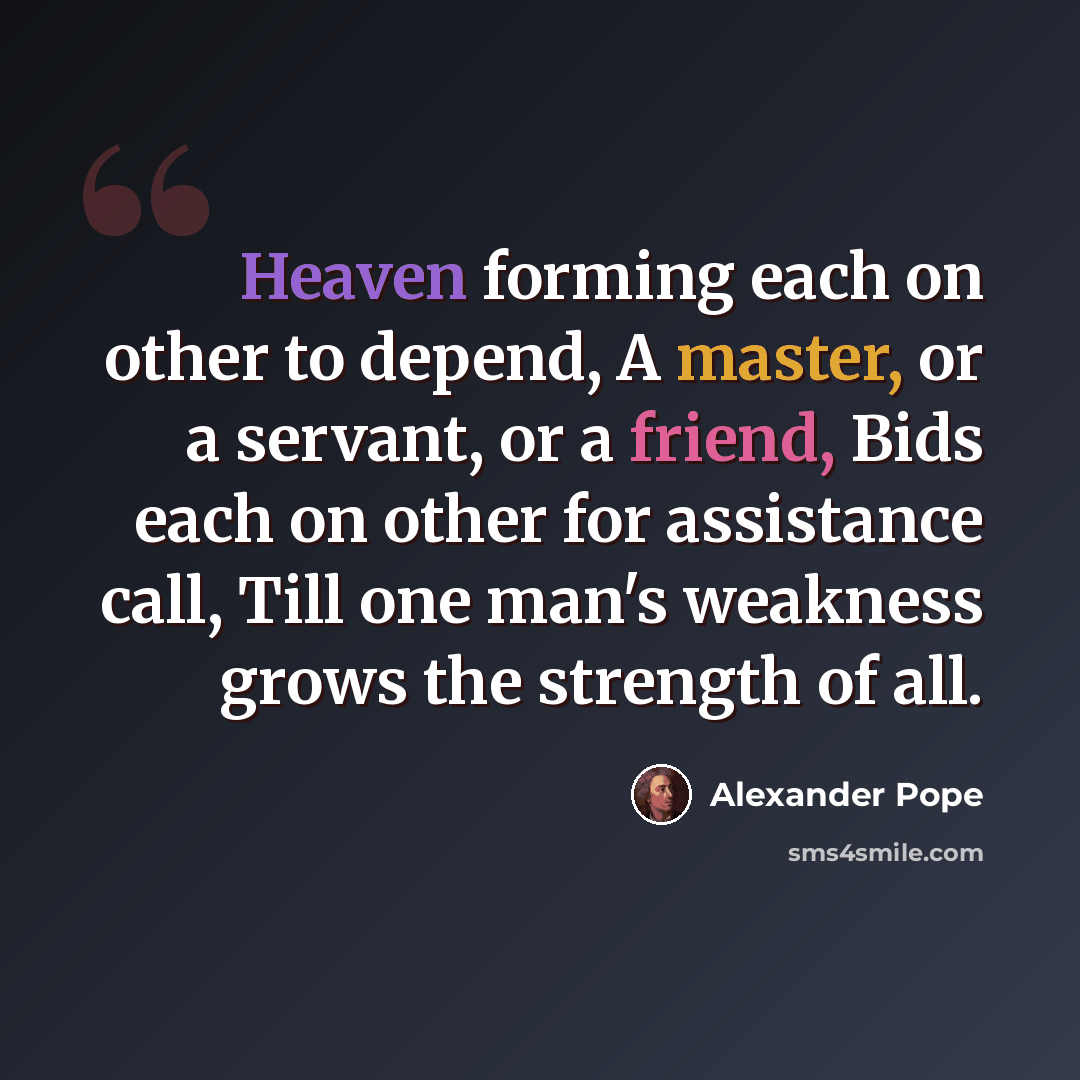 “Heaven forming each on other to depend, A master, or a servant, or a friend, Bids each on other for assistance call, Till one man's weakness grows the strength of all.” quote by Alexander Pope