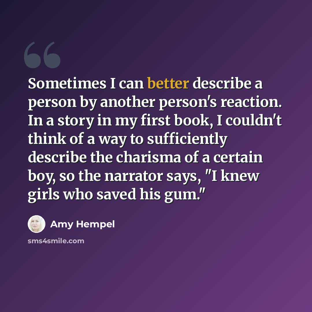 “Sometimes I can better describe a person by another person's reaction. In a story in my first book, I couldn't think of a way to sufficiently describe the charisma of a certain boy, so the narrator says, "I knew girls who saved his gum."” quote by Amy Hempel