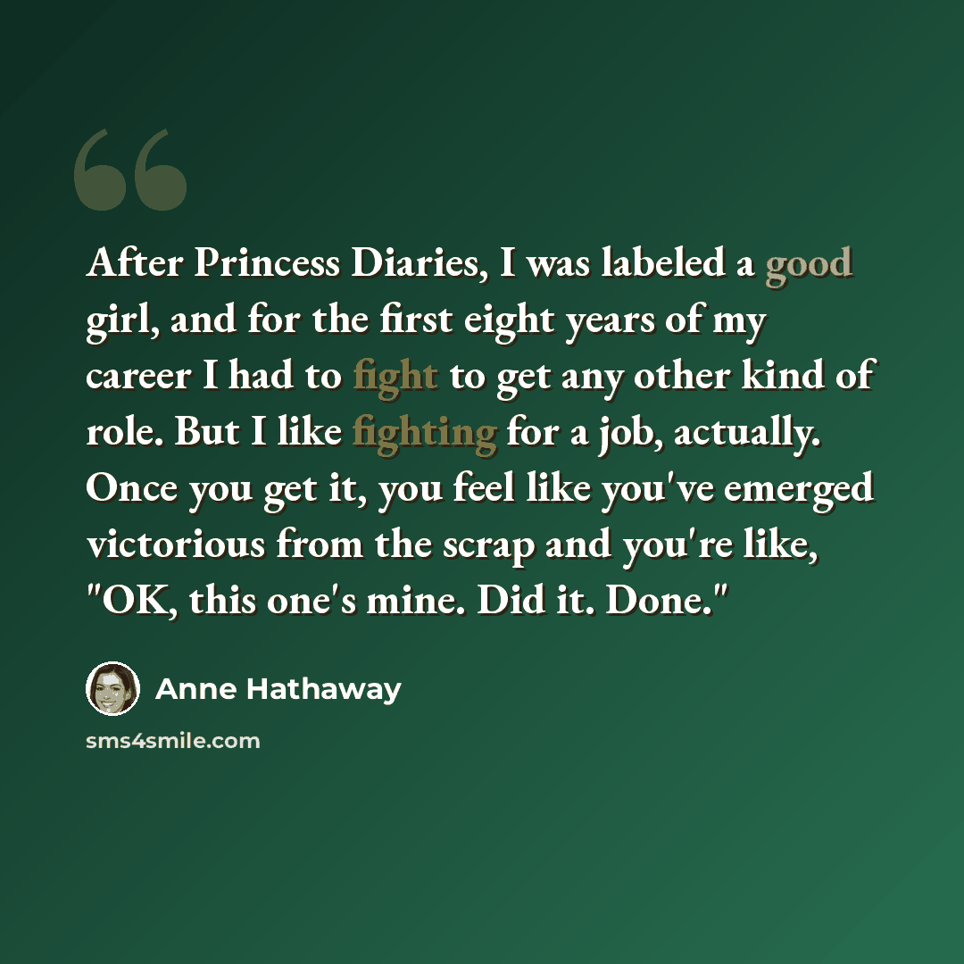 “After Princess Diaries, I was labeled a good girl, and for the first eight years of my career I had to fight to get any other kind of role. But I like fighting for a job, actually. Once you get it, you feel like you've emerged victorious from the scrap and you're like, "OK, this one's mine. Did…” quote by Anne Hathaway