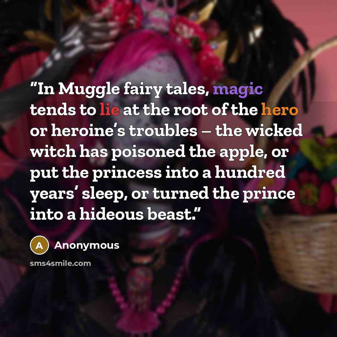 “In Muggle fairy tales, magic tends to lie at the root of the hero or heroine’s troubles – the wicked witch has poisoned the apple, or put the princess into a hundred years’ sleep, or turned the prince into a hideous beast.” quote by Anonymous