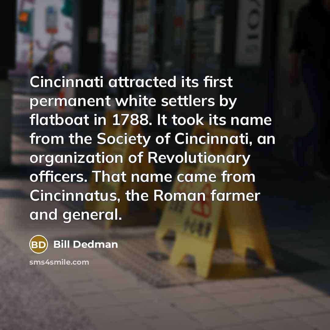 “Cincinnati attracted its first permanent white settlers by flatboat in 1788. It took its name from the Society of Cincinnati, an organization of Revolutionary officers. That name came from Cincinnatus, the Roman farmer and general.” quote by Bill Dedman