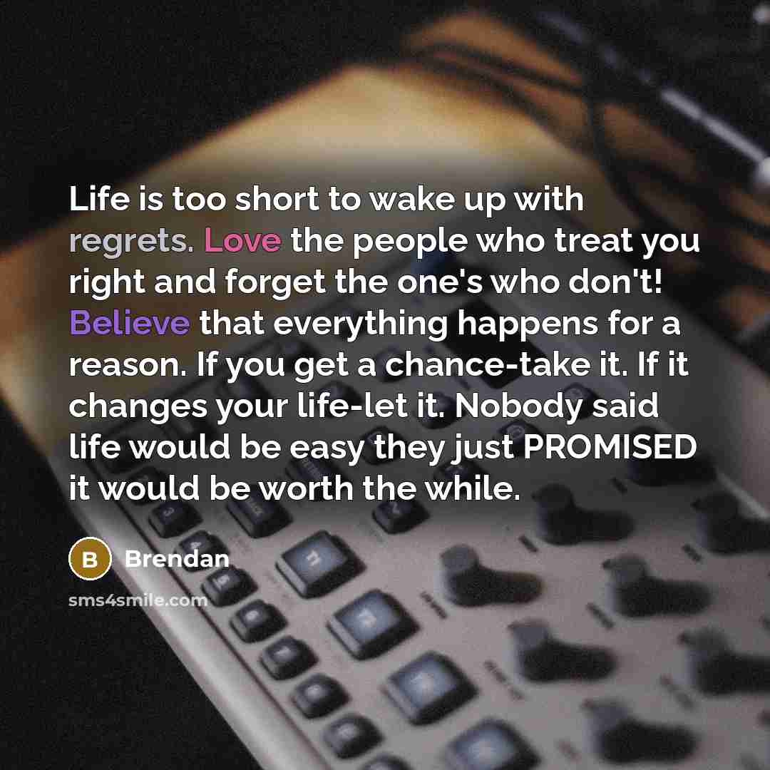 “Life is too short to wake up with regrets. Love the people who treat you right and forget the one's who don't! Believe that everything happens for a reason. If you get a chance-take it. If it changes your life-let it. Nobody said life would be easy they just PROMISED it would be worth the while.” quote by Brendan