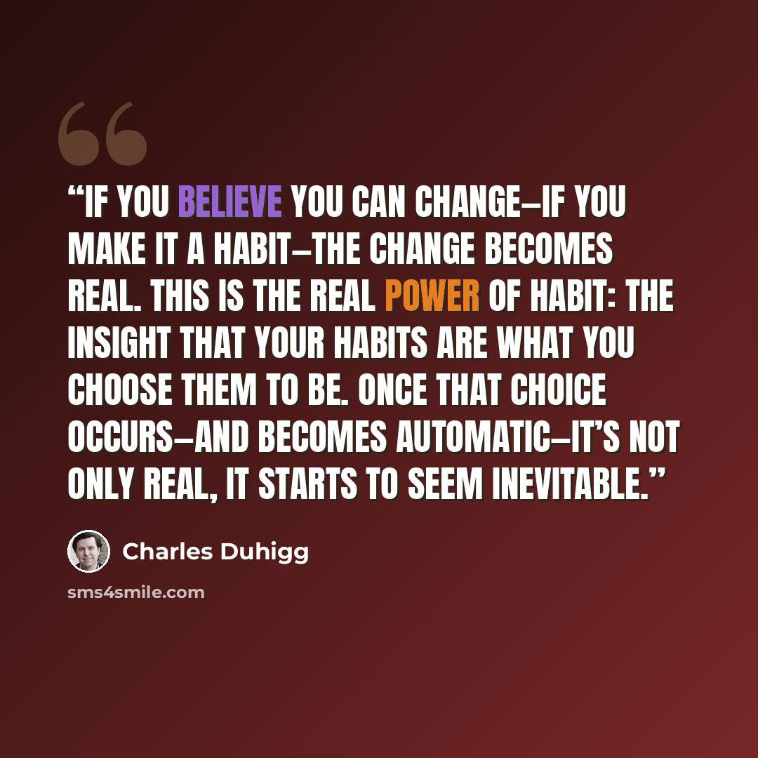 “If you believe you can change—if you make it a habit—the change becomes real. This is the real power of habit: the insight that your habits are what you choose them to be. Once that choice occurs—and becomes automatic—it’s not only real, it starts to seem inevitable.” quote by Charles Duhigg