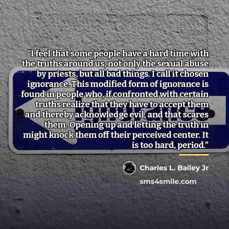 “I feel that some people have a hard time with the truths around us, not only the sexual abuse by priests, but all bad things. I call it chosen ignorance. This modified form of ignorance is found in people who, if confronted with certain truths realize that they have to accept them and thereby…” quote by Charles L. Bailey Jr