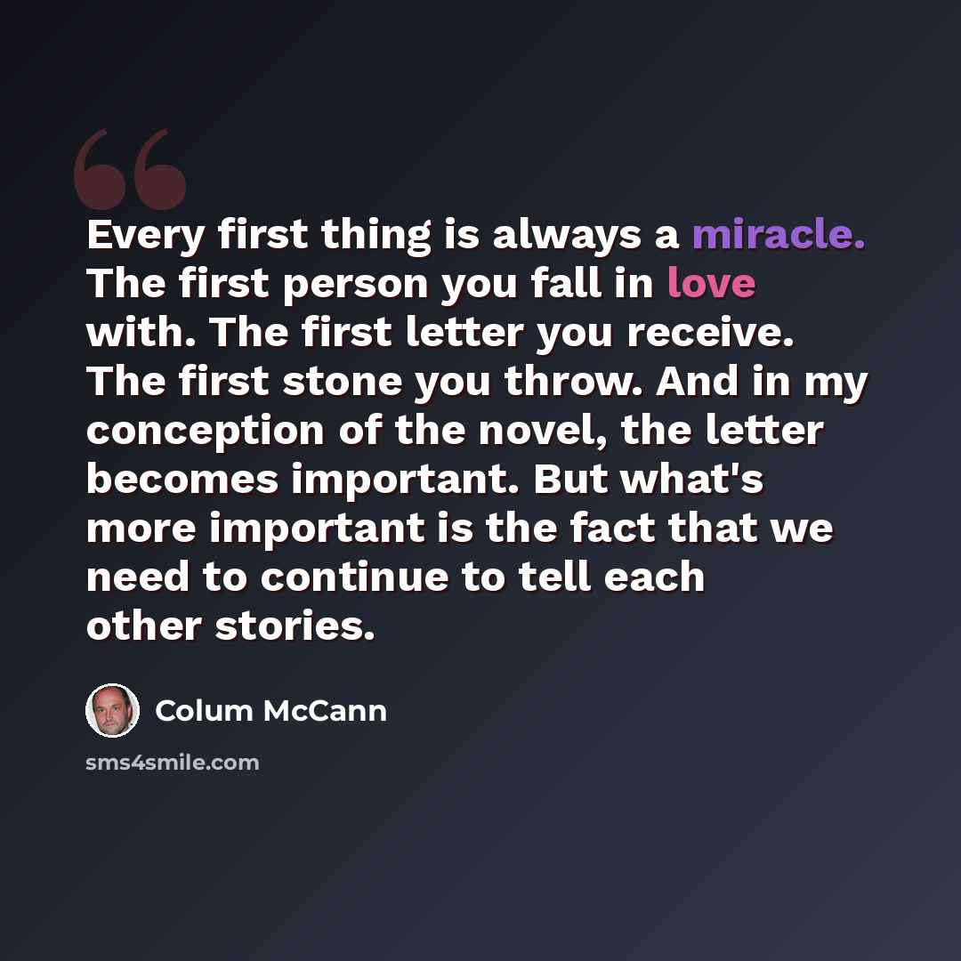 “Every first thing is always a miracle. The first person you fall in love with. The first letter you receive. The first stone you throw. And in my conception of the novel, the letter becomes important. But what's more important is the fact that we need to continue to tell each other stories.” quote by Colum McCann