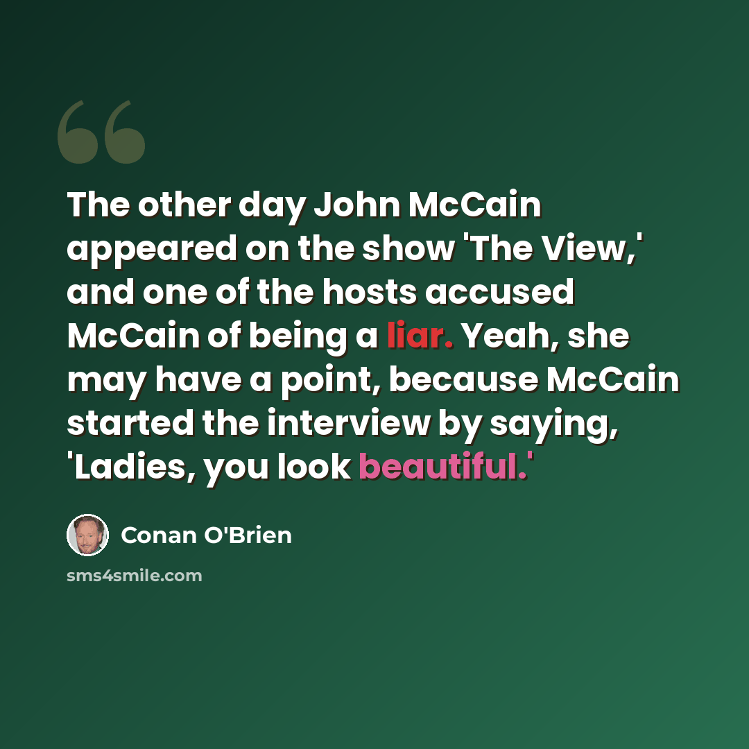 “The other day John McCain appeared on the show 'The View,' and one of the hosts accused McCain of being a liar. Yeah, she may have a point, because McCain started the interview by saying, 'Ladies, you look beautiful.'” quote by Conan O'Brien