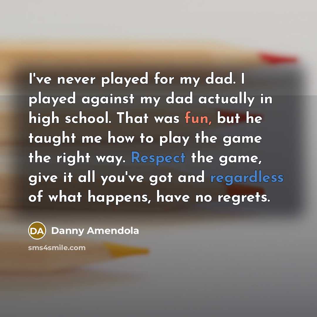 “I've never played for my dad. I played against my dad actually in high school. That was fun, but he taught me how to play the game the right way. Respect the game, give it all you've got and regardless of what happens, have no regrets.” quote by Danny Amendola