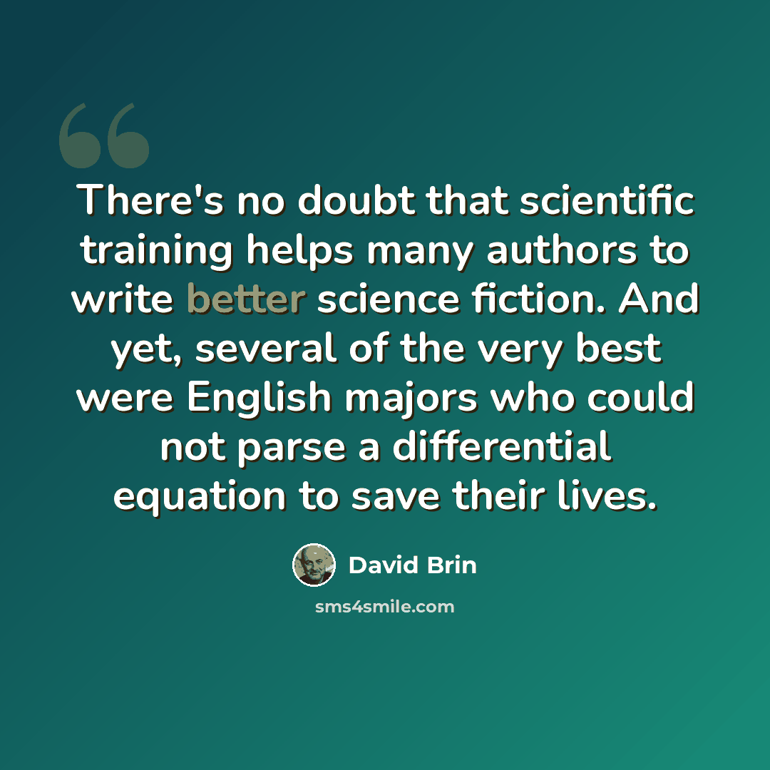 “There's no doubt that scientific training helps many authors to write better science fiction. And yet, several of the very best were English majors who could not parse a differential equation to save their lives.” quote by David Brin
