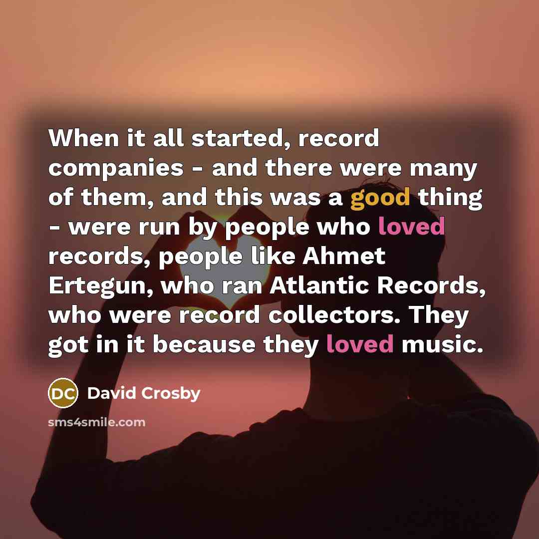 “When it all started, record companies - and there were many of them, and this was a good thing - were run by people who loved records, people like Ahmet Ertegun, who ran Atlantic Records, who were record collectors. They got in it because they loved music.” quote by David Crosby