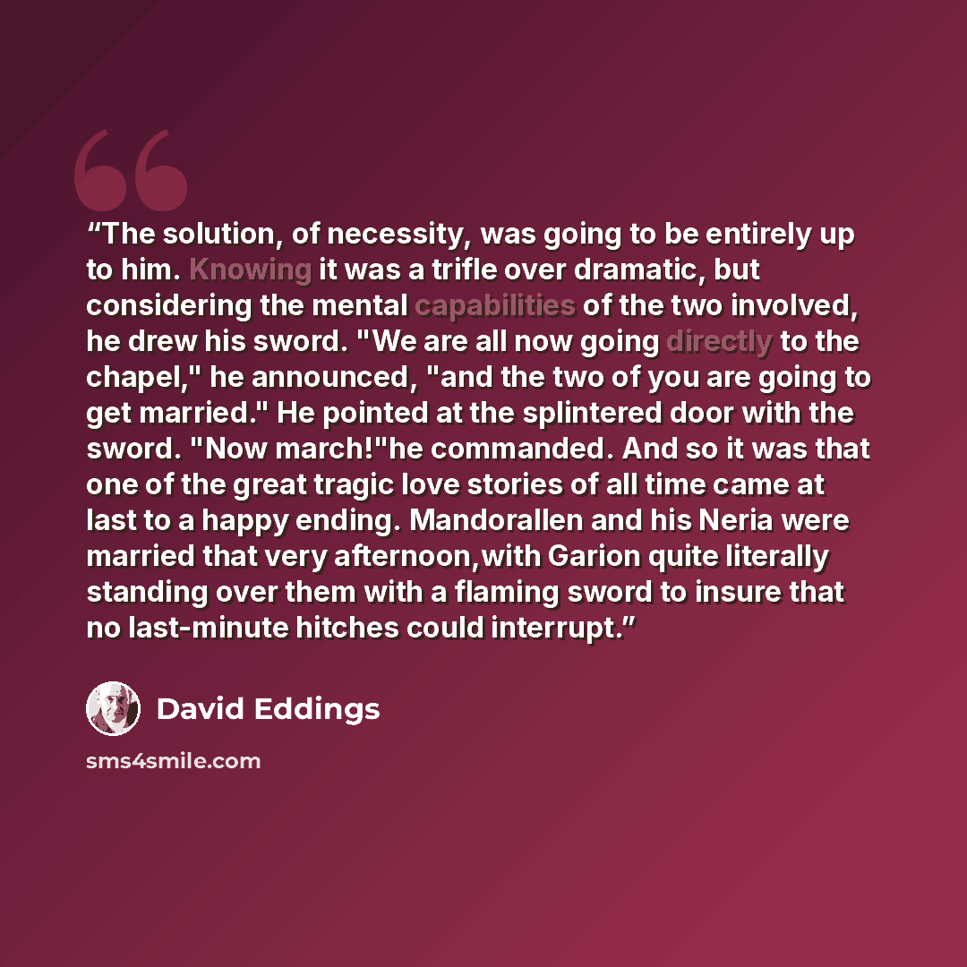 “The solution, of necessity, was going to be entirely up to him. Knowing it was a trifle over dramatic, but considering the mental capabilities of the two involved, he drew his sword. "We are all now going directly to the chapel," he announced, "and the two of you are going to get married." He…” quote by David Eddings