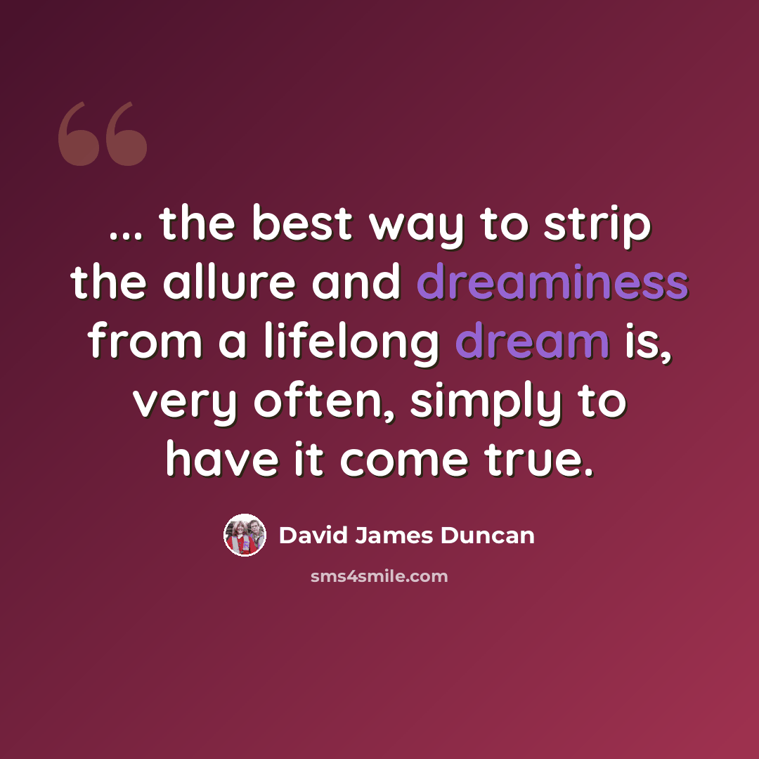 “... the best way to strip the allure and dreaminess from a lifelong dream is, very often, simply to have it come true.” quote by David James Duncan