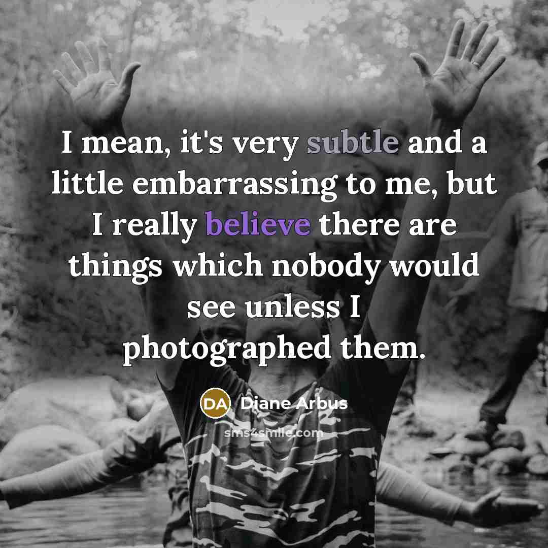 “I mean, it's very subtle and a little embarrassing to me, but I really believe there are things which nobody would see unless I photographed them.” quote by Diane Arbus