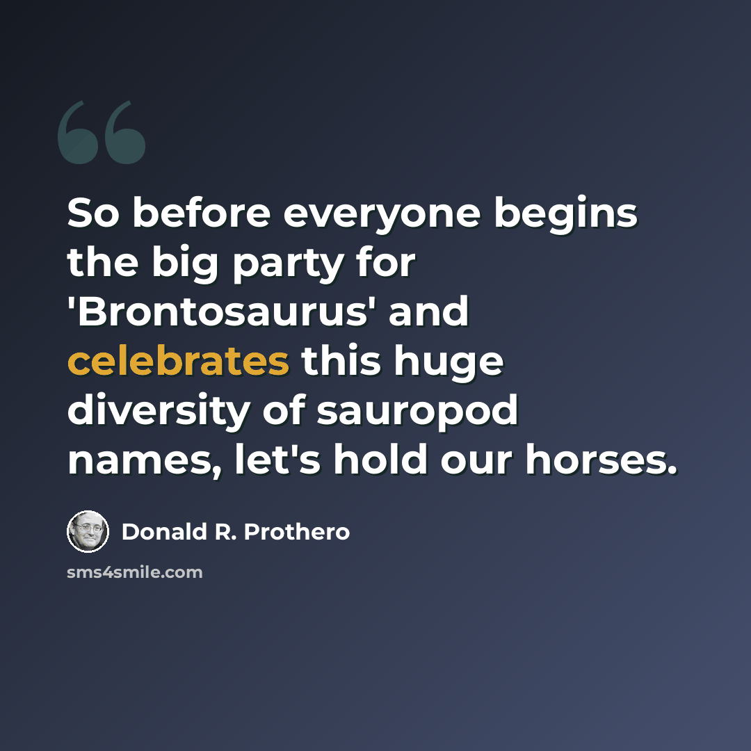 “So before everyone begins the big party for 'Brontosaurus' and celebrates this huge diversity of sauropod names, let's hold our horses.” quote by Donald R. Prothero