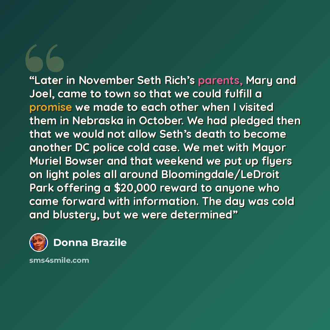 “Later in November Seth Rich’s parents, Mary and Joel, came to town so that we could fulfill a promise we made to each other when I visited them in Nebraska in October. We had pledged then that we would not allow Seth’s death to become another DC police cold case. We met with Mayor Muriel Bowser…” quote by Donna Brazile