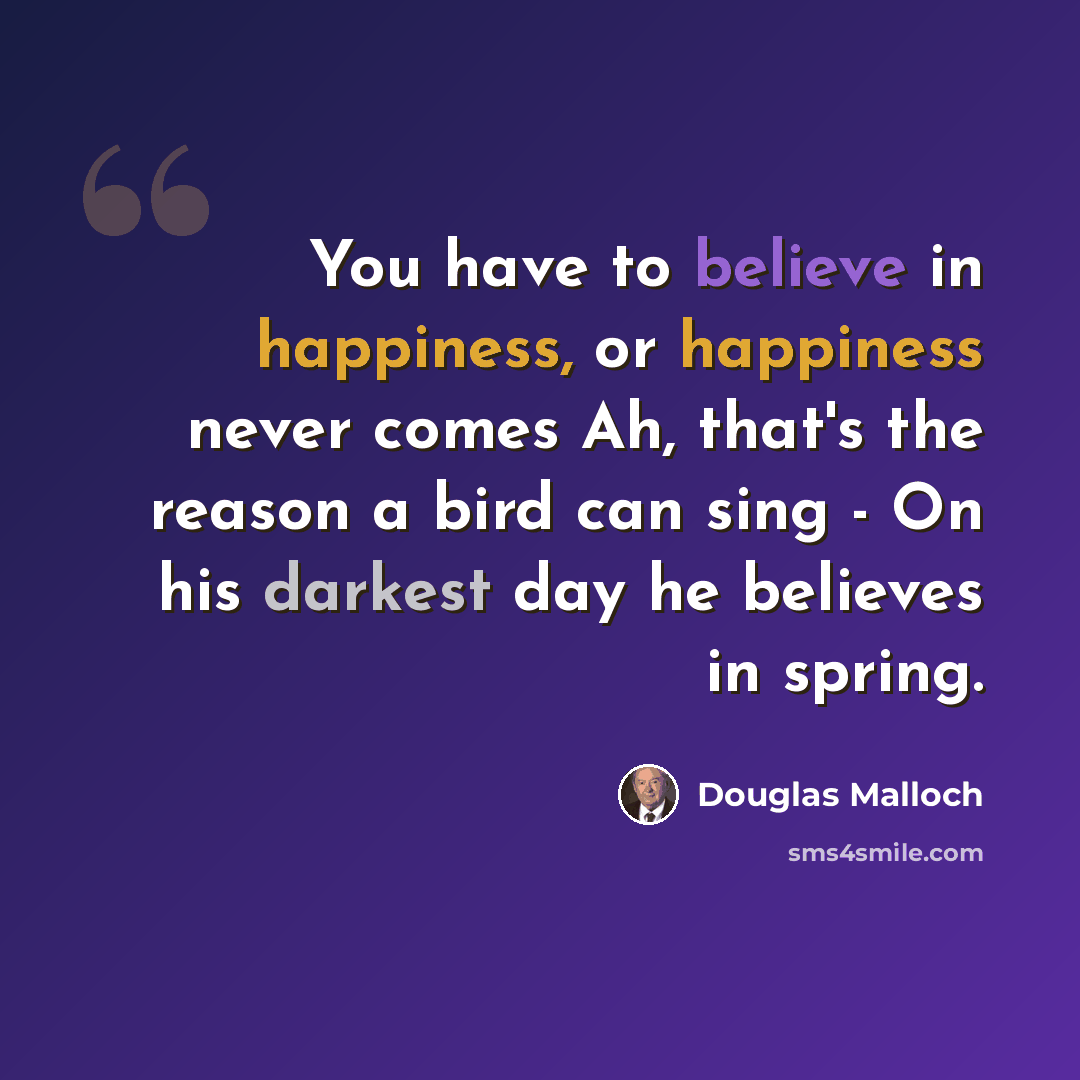 “You have to believe in happiness, or happiness never comes Ah, that's the reason a bird can sing - On his darkest day he believes in spring.” quote by Douglas Malloch