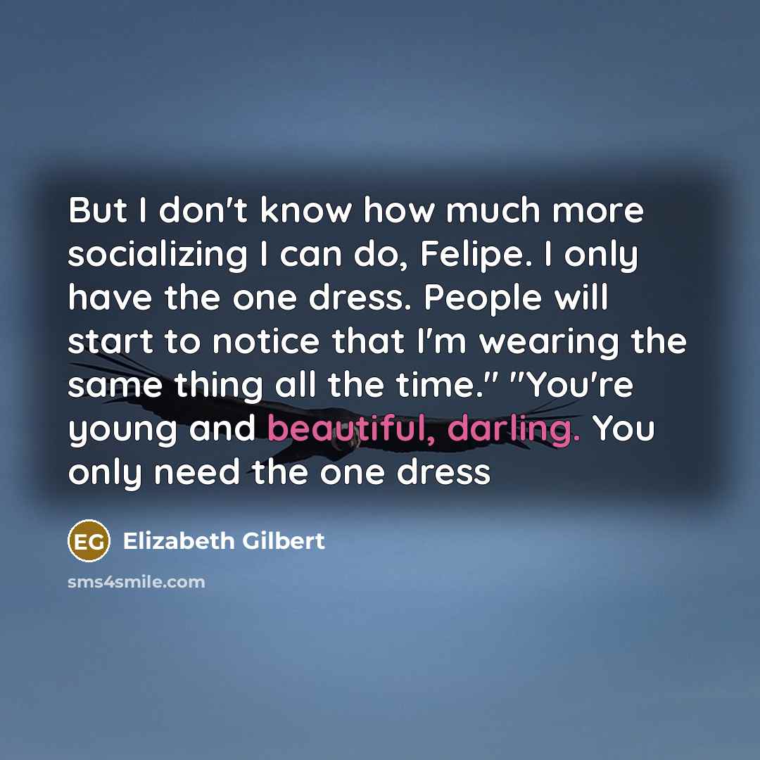 “But I don't know how much more socializing I can do, Felipe. I only have the one dress. People will start to notice that I'm wearing the same thing all the time." "You're young and beautiful, darling. You only need the one dress” quote by Elizabeth Gilbert