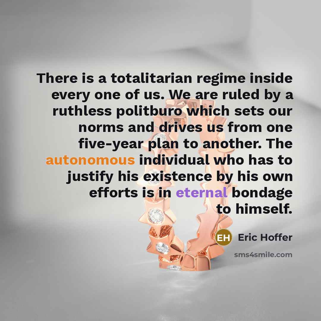 “There is a totalitarian regime inside every one of us. We are ruled by a ruthless politburo which sets our norms and drives us from one five-year plan to another. The autonomous individual who has to justify his existence by his own efforts is in eternal bondage to himself.” quote by Eric Hoffer