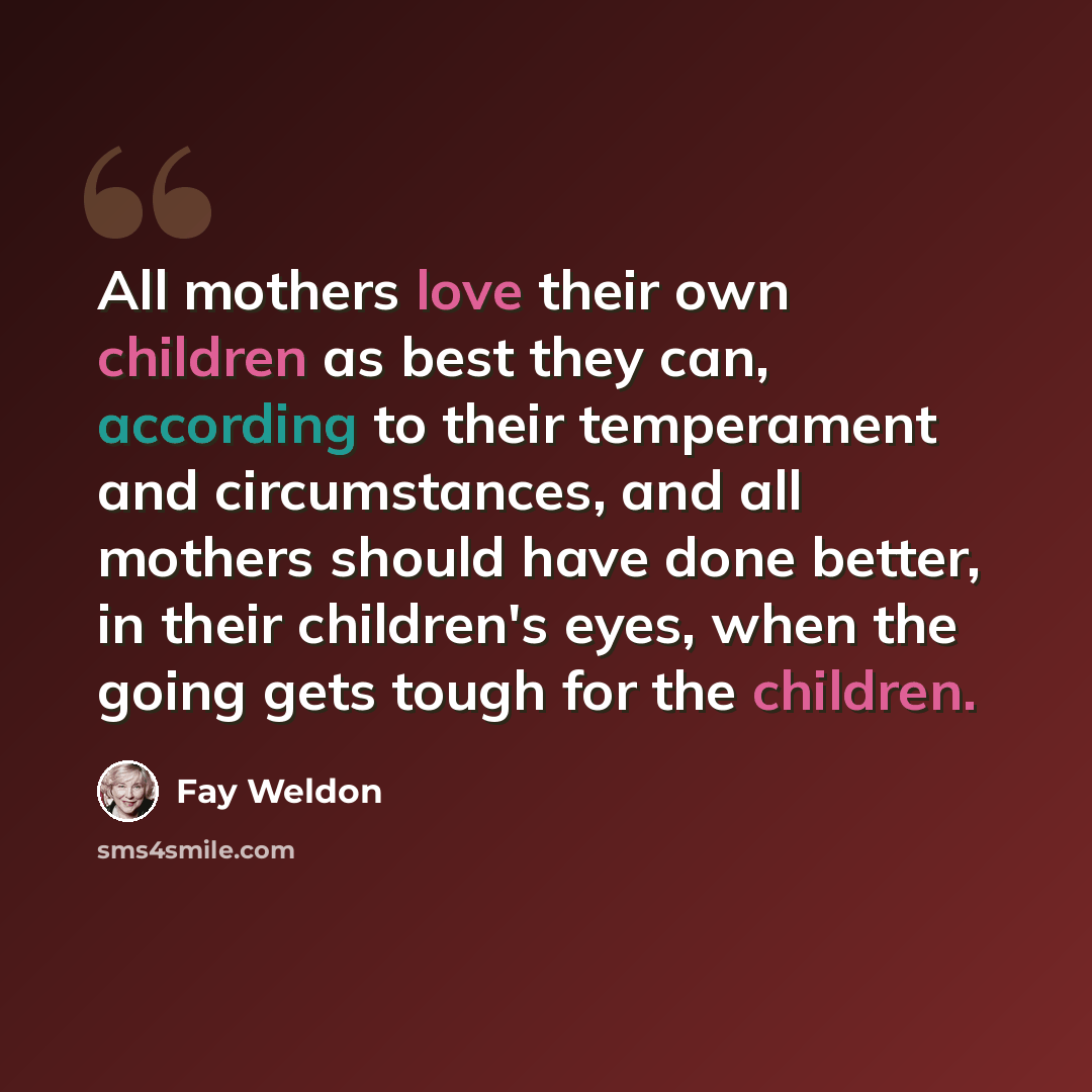 “All mothers love their own children as best they can, according to their temperament and circumstances, and all mothers should have done better, in their children's eyes, when the going gets tough for the children.” quote by Fay Weldon