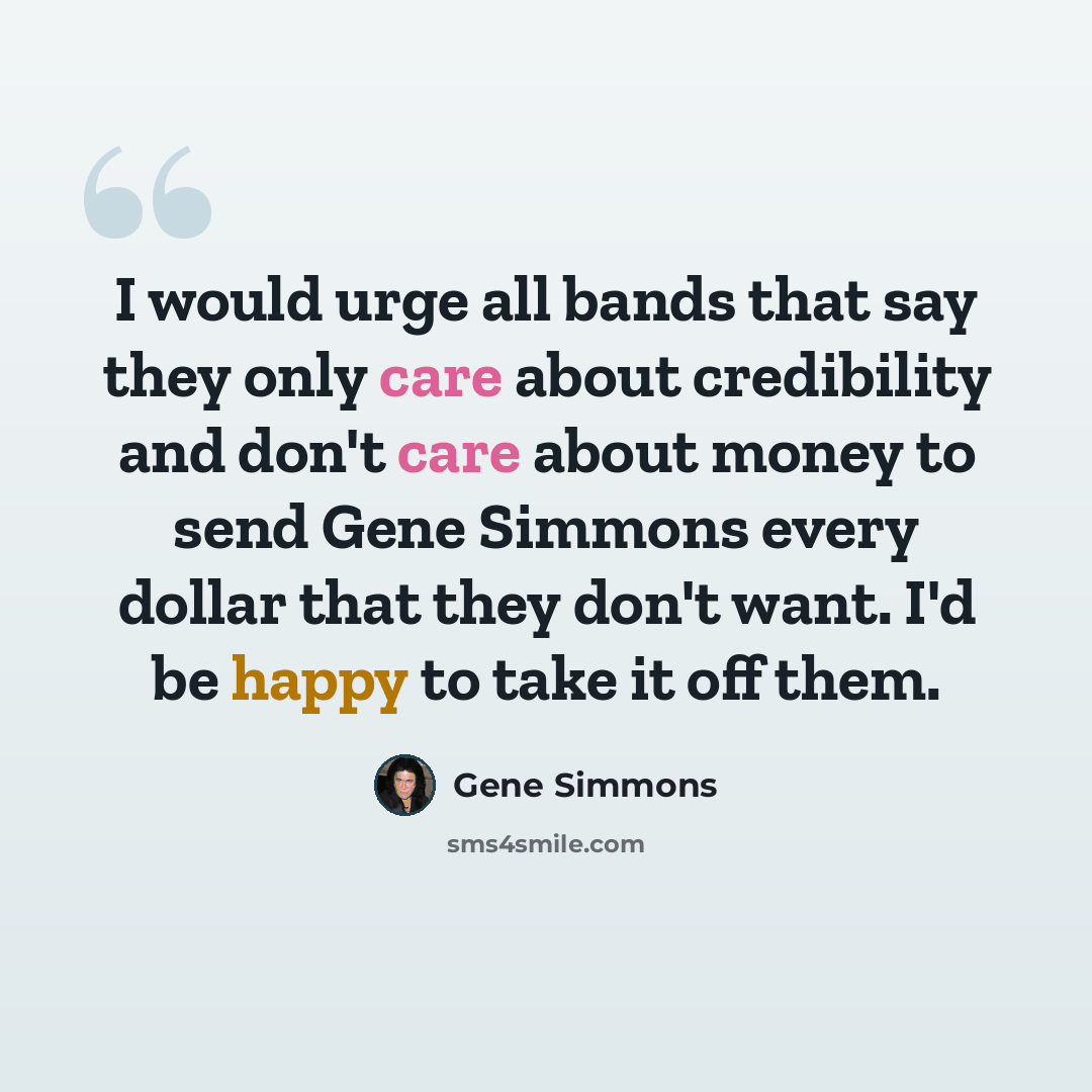 “I would urge all bands that say they only care about credibility and don't care about money to send Gene Simmons every dollar that they don't want. I'd be happy to take it off them.” quote by Gene Simmons