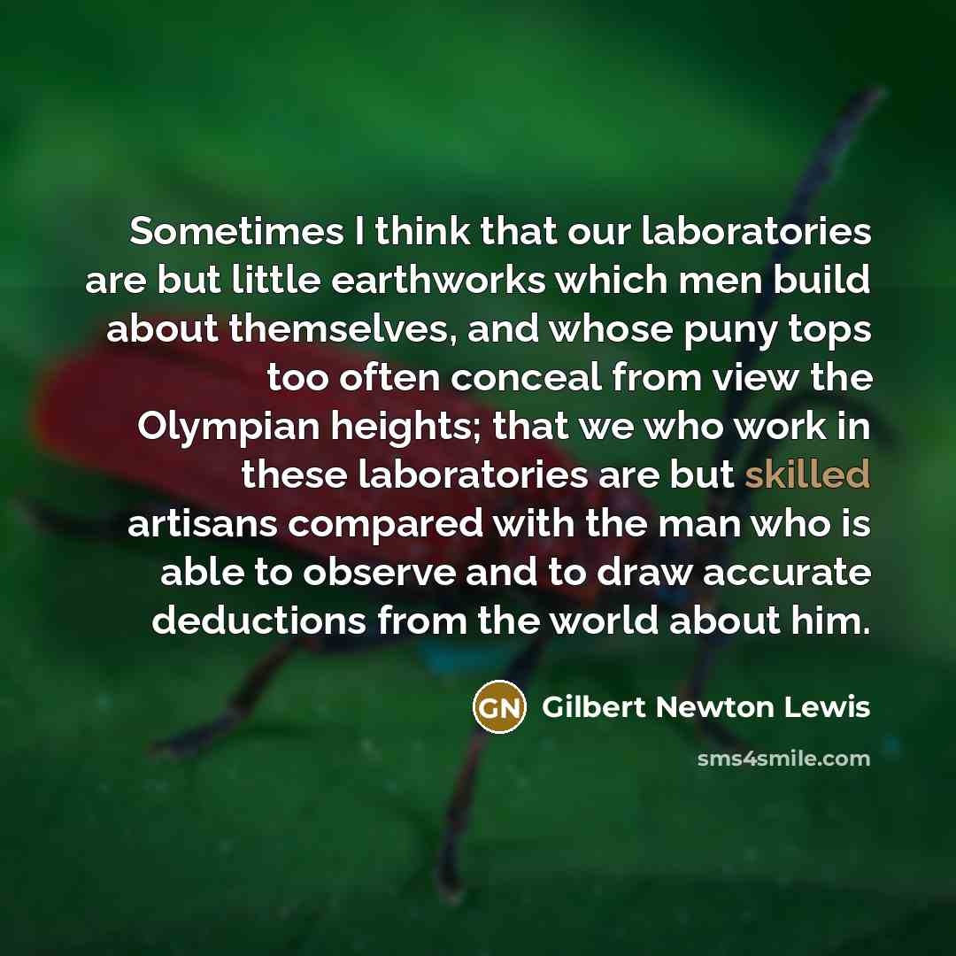 “Sometimes I think that our laboratories are but little earthworks which men build about themselves, and whose puny tops too often conceal from view the Olympian heights; that we who work in these laboratories are but skilled artisans compared with the man who is able to observe and to draw…” quote by Gilbert Newton Lewis