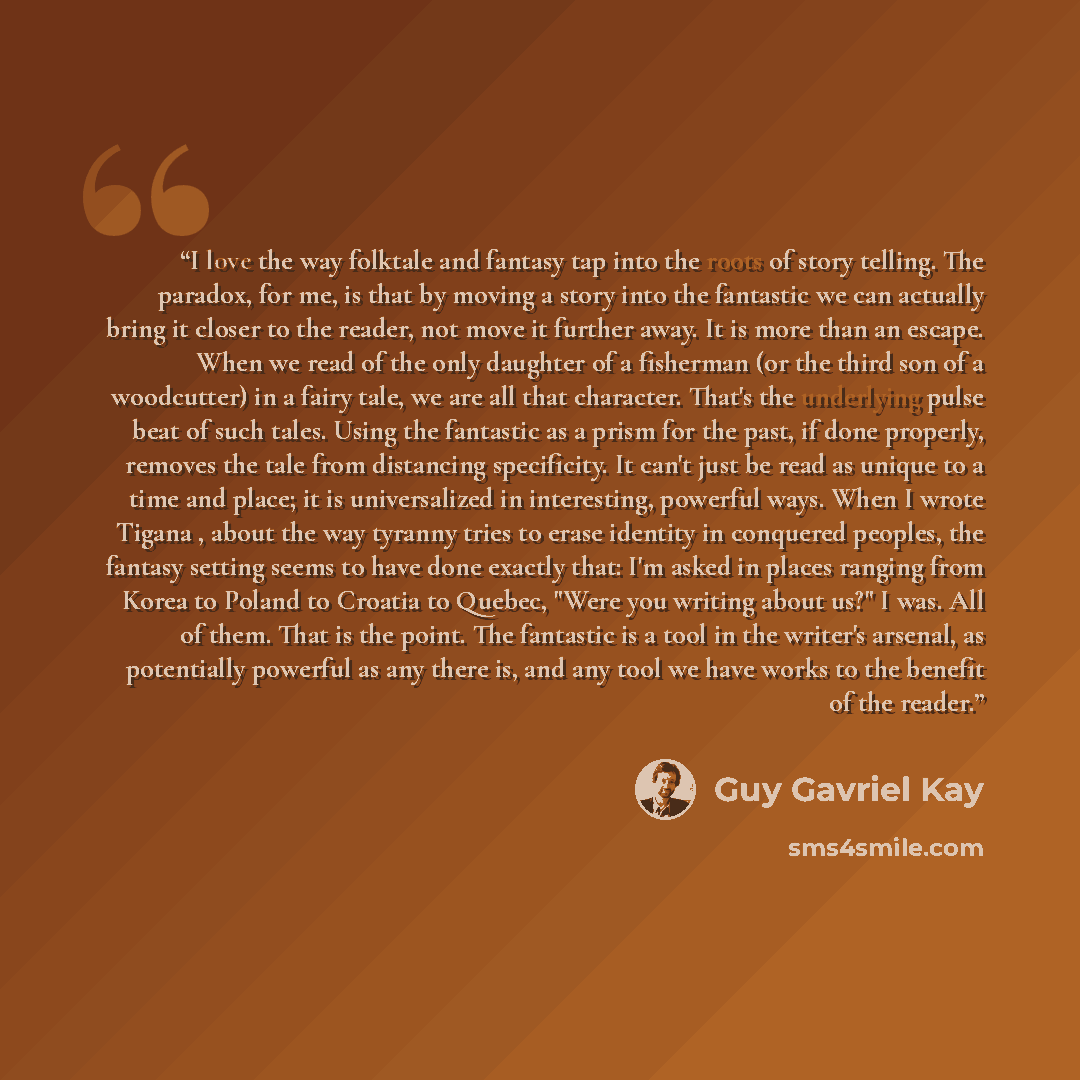 “I love the way folktale and fantasy tap into the roots of story telling. The paradox, for me, is that by moving a story into the fantastic we can actually bring it closer to the reader, not move it further away. It is more than an escape. When we read of the only daughter of a fisherman (or the…” quote by Guy Gavriel Kay