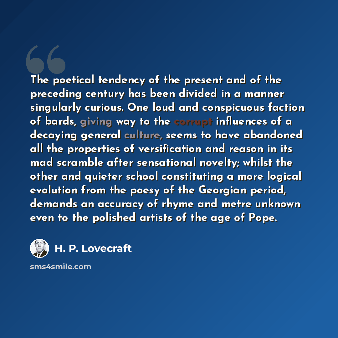 “The poetical tendency of the present and of the preceding century has been divided in a manner singularly curious. One loud and conspicuous faction of bards, giving way to the corrupt influences of a decaying general culture, seems to have abandoned all the properties of versification and reason…” quote by H. P. Lovecraft