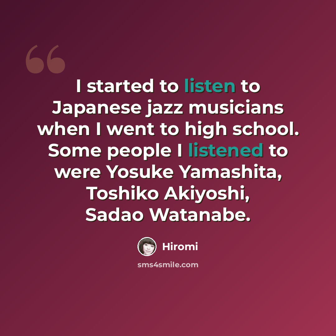 “I started to listen to Japanese jazz musicians when I went to high school. Some people I listened to were Yosuke Yamashita, Toshiko Akiyoshi, Sadao Watanabe.” quote by Hiromi