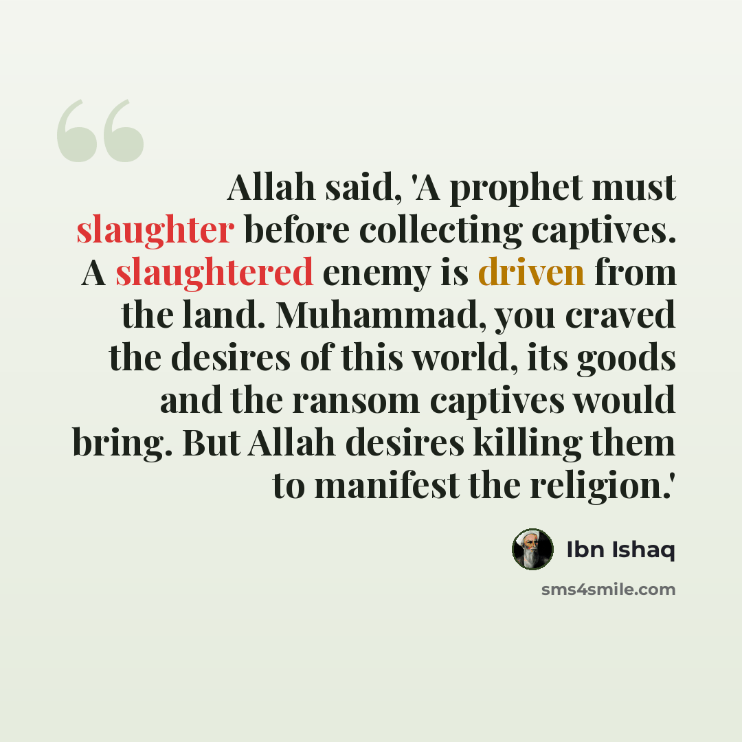 “Allah said, 'A prophet must slaughter before collecting captives. A slaughtered enemy is driven from the land. Muhammad, you craved the desires of this world, its goods and the ransom captives would bring. But Allah desires killing them to manifest the religion.'” quote by Ibn Ishaq