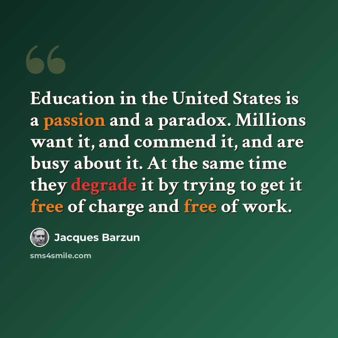 “Education in the United States is a passion and a paradox. Millions want it, and commend it, and are busy about it. At the same time they degrade it by trying to get it free of charge and free of work.” quote by Jacques Barzun
