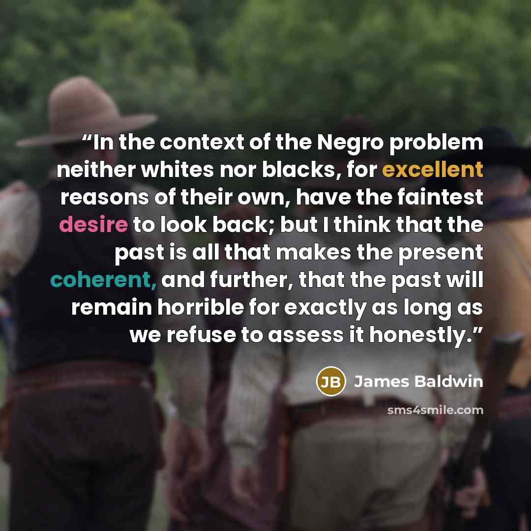 “In the context of the Negro problem neither whites nor blacks, for excellent reasons of their own, have the faintest desire to look back; but I think that the past is all that makes the present coherent, and further, that the past will remain horrible for exactly as long as we refuse to assess it…” quote by James Baldwin