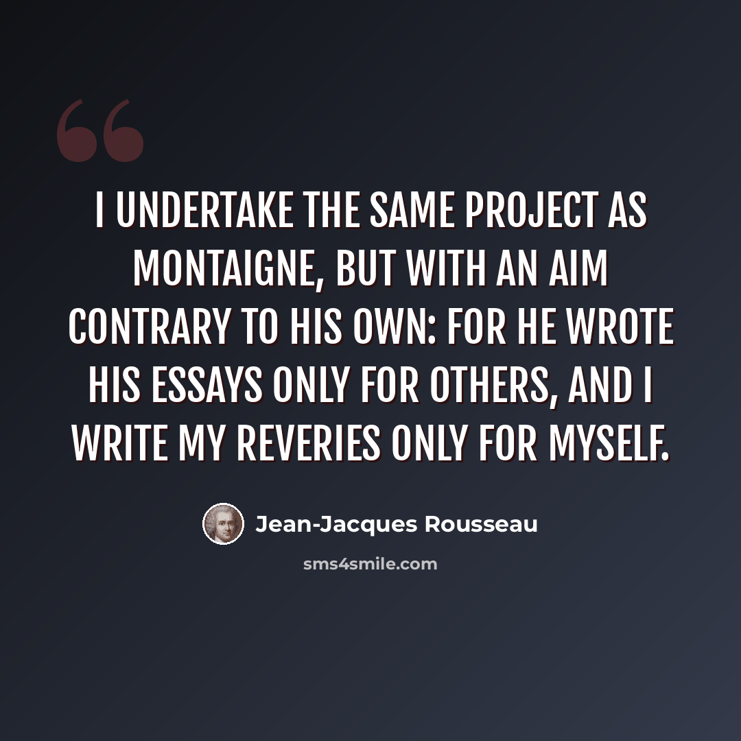 “I undertake the same project as Montaigne, but with an aim contrary to his own: for he wrote his Essays only for others, and I write my reveries only for myself.” quote by Jean-Jacques Rousseau