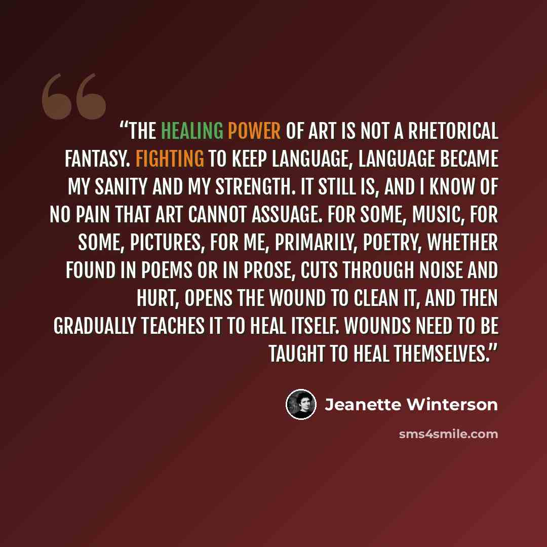 “The healing power of art is not a rhetorical fantasy. Fighting to keep language, language became my sanity and my strength. It still is, and I know of no pain that art cannot assuage. For some, music, for some, pictures, for me, primarily, poetry, whether found in poems or in prose, cuts through…” quote by Jeanette Winterson