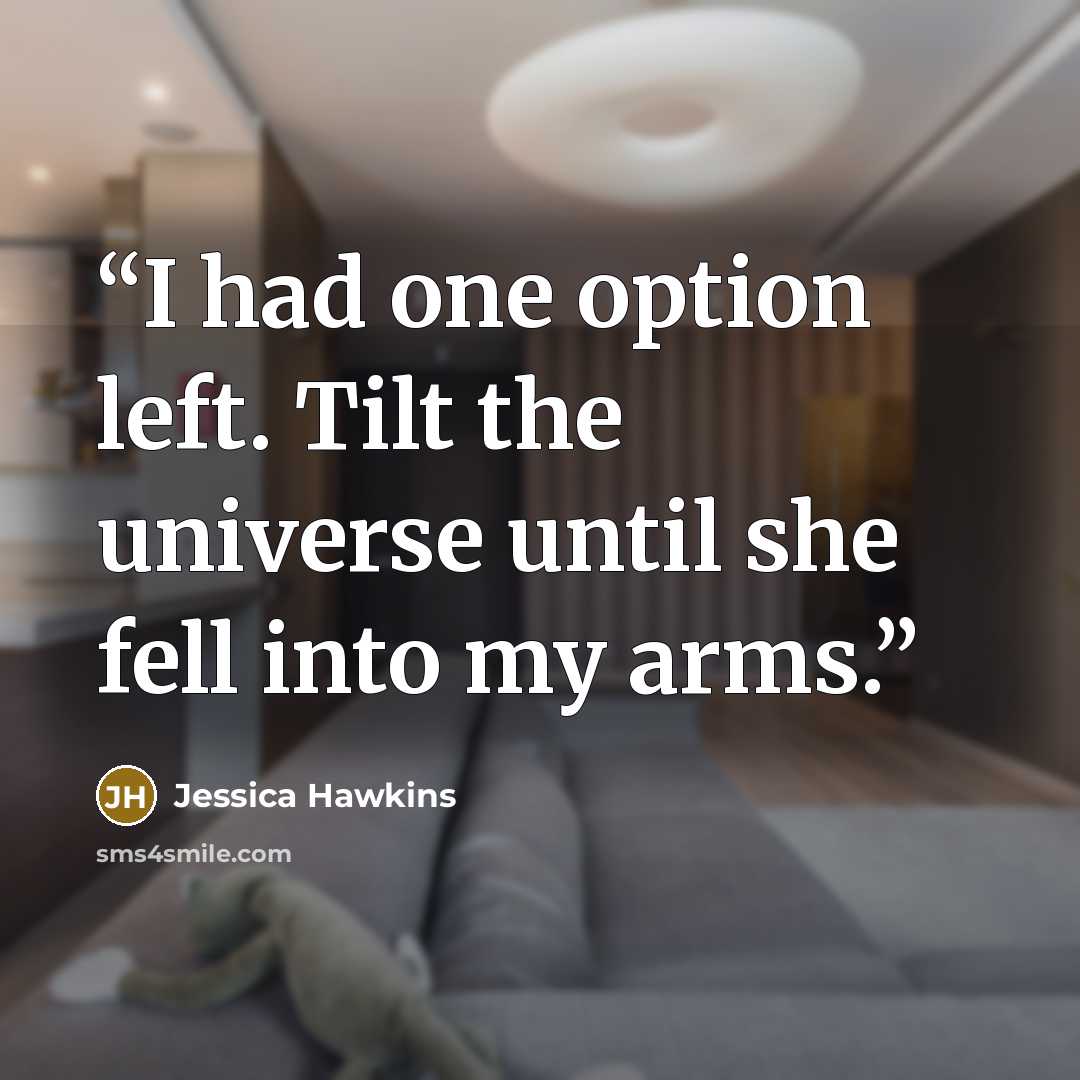 “I had one option left. Tilt the universe until she fell into my arms.” quote by Jessica Hawkins