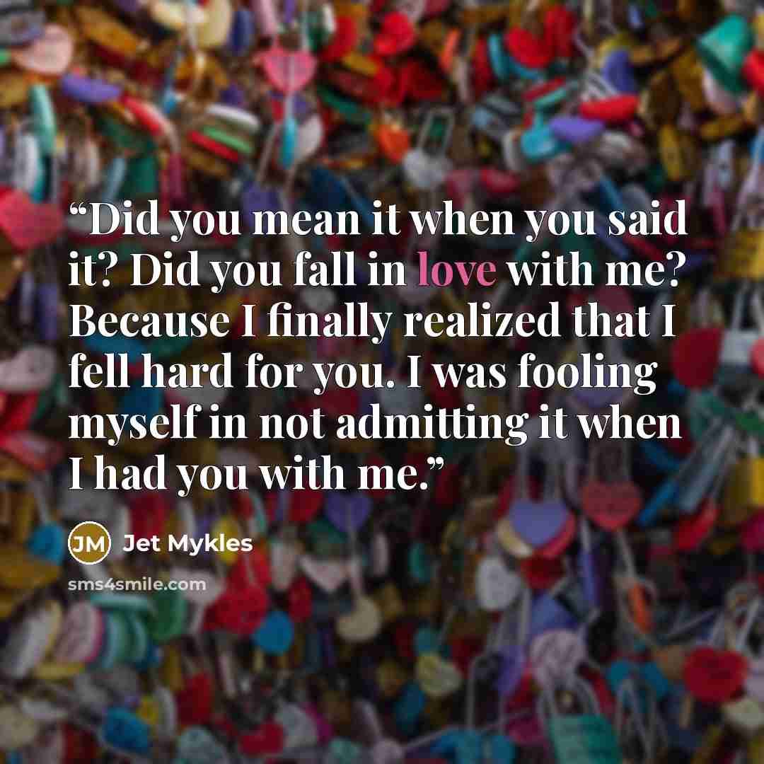 “Did you mean it when you said it? Did you fall in love with me? Because I finally realized that I fell hard for you. I was fooling myself in not admitting it when I had you with me.” quote by Jet Mykles