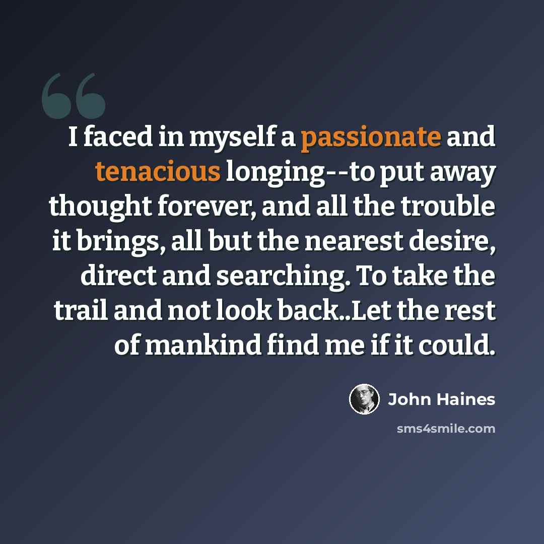 “I faced in myself a passionate and tenacious longing--to put away thought forever, and all the trouble it brings, all but the nearest desire, direct and searching. To take the trail and not look back..Let the rest of mankind find me if it could.” quote by John Haines